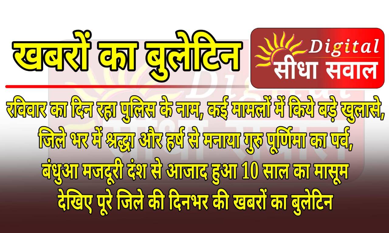 रविवार का दिन रहा पुलिस के नाम, कई मामलों में किये बड़े खुलासे जिले भर में श्रद्धा और हर्ष से मनाया गुरु पूर्णिमा का पर्व, बंधुआ मजदूरी दंश से आजाद हुआ 10 साल का मासूम देखिए पूरे जिले की दिनभर की खबरों का बुलेटिन